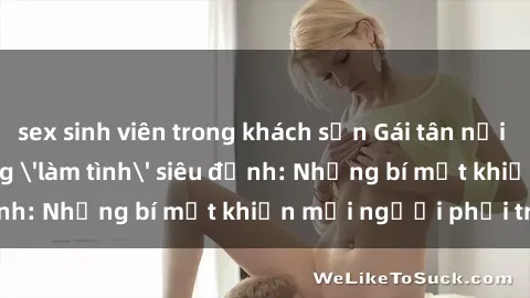 sex sinh viên trong khách sạn Gái tân nổi tiếng với kỹ năng 'làm tình' siêu đỉnh: Những bí mật khiến mọi người phải trầm trồ