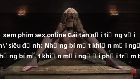 xem phim sex online Gái tân nổi tiếng với kỹ năng 'làm tình' siêu đỉnh: Những bí mật khiến mọi người phải trầm trồ
