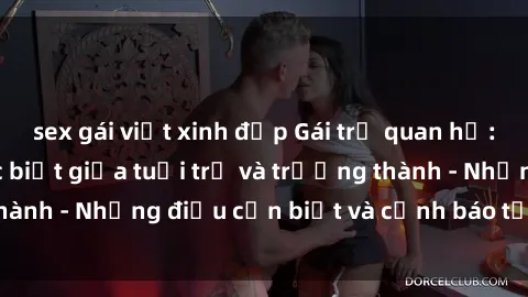 sex gái việt xinh đẹp Gái trẻ quan hệ: Mối quan hệ khác biệt giữa tuổi trẻ và trưởng thành - Những điều cần biết và cảnh báo từ chuyên gia
