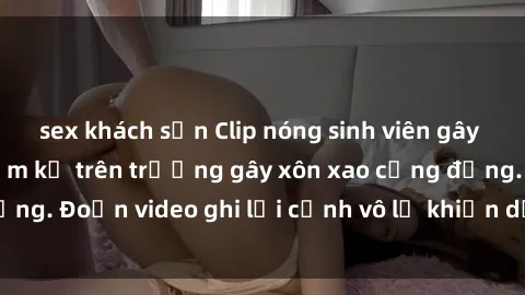 sex khách sạn Clip nóng sinh viên gây sốc: Hành động cấm kỵ trên trường gây xôn xao cộng đồng. Đoạn video ghi lại cảnh vô lễ khiến dư luận bức xúc.