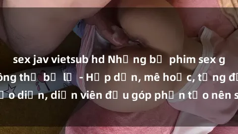 sex jav vietsub hd Những bộ phim sex gái già đỉnh cao không thể bỏ lỡ - Hấp dẫn, mê hoặc, từng đạo diễn, diễn viên đều góp phần tạo nên sự hấp dẫn, kích thích.