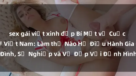 sex gái việt xinh đẹp Bí Mật về Cuộc Sống Của Các MILF Việt Nam: Làm thế Nào Họ Điều Hành Gia Đình, Sự Nghiệp và Vẻ Đẹp Với Định Hình Văn Hóa Đương Đại