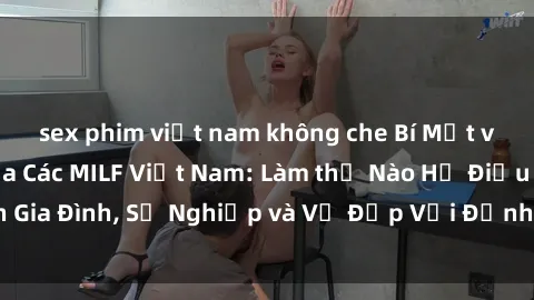 sex phim việt nam không che Bí Mật về Cuộc Sống Của Các MILF Việt Nam: Làm thế Nào Họ Điều Hành Gia Đình, Sự Nghiệp và Vẻ Đẹp Với Định Hình Văn Hóa Đương Đại