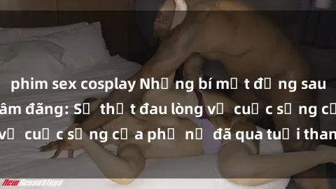 phim sex cosplay Những bí mật đằng sau vẻ ngoài gái già dâm đãng: Sự thật đau lòng về cuộc sống của phụ nữ đã qua tuổi thanh xuân