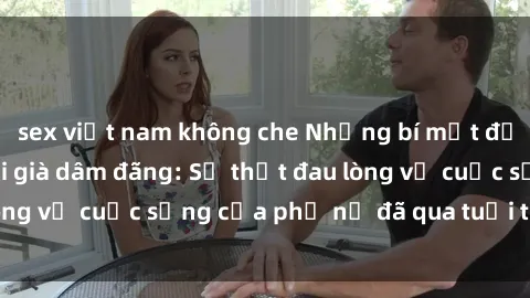 sex việt nam không che Những bí mật đằng sau vẻ ngoài gái già dâm đãng: Sự thật đau lòng về cuộc sống của phụ nữ đã qua tuổi thanh xuân