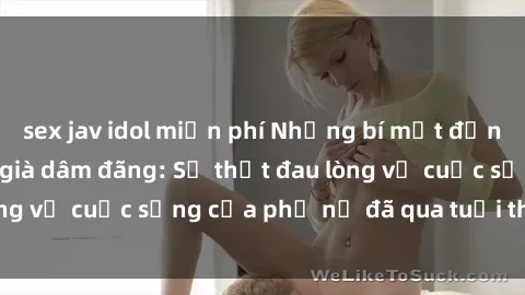 sex jav idol miễn phí Những bí mật đằng sau vẻ ngoài gái già dâm đãng: Sự thật đau lòng về cuộc sống của phụ nữ đã qua tuổi thanh xuân