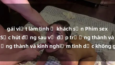 gái việt làm tình ở khách sạn Phim sex phụ nữ lớn tuổi: Sức hút đằng sau vẻ đẹp trưởng thành và kinh nghiệm tình dục không giới hạn