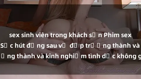 sex sinh viên trong khách sạn Phim sex phụ nữ lớn tuổi: Sức hút đằng sau vẻ đẹp trưởng thành và kinh nghiệm tình dục không giới hạn
