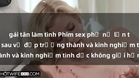 gái tân làm tình Phim sex phụ nữ lớn tuổi: Sức hút đằng sau vẻ đẹp trưởng thành và kinh nghiệm tình dục không giới hạn