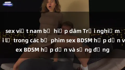 sex việt nam bị hiếp dâm Trải nghiệm cảm giác mới lạ trong các bộ phim sex BDSM hấp dẫn và sống động