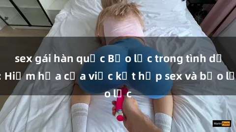 sex gái hàn quốc Bạo lực trong tình dục: Hiểm họa của việc kết hợp sex và bạo lực