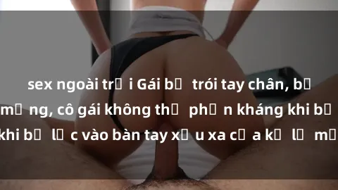 sex ngoài trời Gái bị trói tay chân, bất lực trong cơn ác mộng, cô gái không thể phản kháng khi bị lạc vào bàn tay xấu xa của kẻ lạ mặt muốn làm tình.