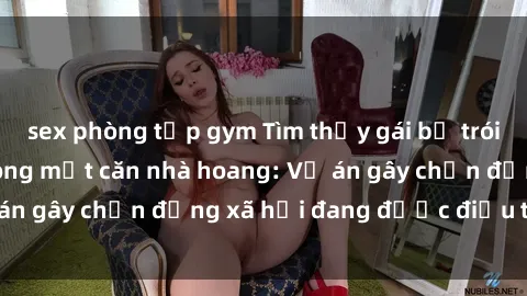 sex phòng tập gym Tìm thấy gái bị trói và bị hiếp dâm trong một căn nhà hoang: Vụ án gây chấn động xã hội đang được điều tra vào.