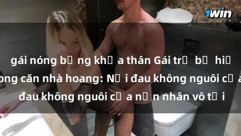 gái nóng bỏng khỏa thân Gái trẻ bị hiếp dâm bạo lực trong căn nhà hoang: Nỗi đau không nguôi của nạn nhân vô tội