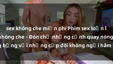 sex không che miễn phí Phim sex loạn luân đầy kích thích không che - Đón chờ những cảnh quay nóng bỏng với những cặp đôi không ngại hãm hiếp gia đình trong lòng