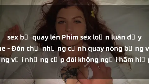 sex bị quay lén Phim sex loạn luân đầy kích thích không che - Đón chờ những cảnh quay nóng bỏng với những cặp đôi không ngại hãm hiếp gia đình trong lòng