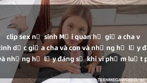clip sex nữ sinh Mối quan hệ giữa cha và con: Sự thật về tình dục giữa cha và con và những hệ lụy đáng sợ khi vi phạm luật pháp.