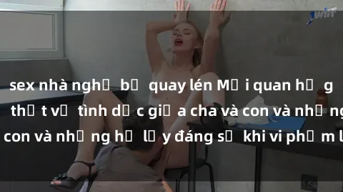 sex nhà nghỉ bị quay lén Mối quan hệ giữa cha và con: Sự thật về tình dục giữa cha và con và những hệ lụy đáng sợ khi vi phạm luật pháp.