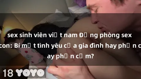 sex sinh viên việt nam Động phòng sex mẹ con: Bí mật tình yêu của gia đình hay phản cảm?