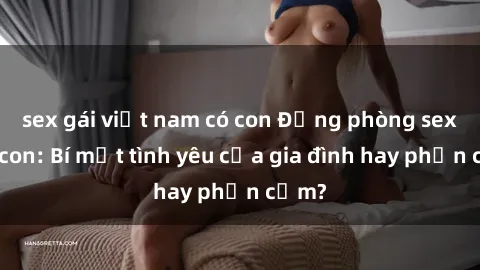 sex gái việt nam có con Động phòng sex mẹ con: Bí mật tình yêu của gia đình hay phản cảm?
