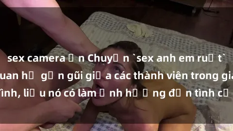 sex camera ẩn Chuyện `sex anh em ruột` - Đề cập đến quan hệ gần gũi giữa các thành viên trong gia đình, liệu nó có làm ảnh hưởng đến tình cảm gia đình hay không?