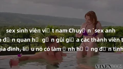 sex sinh viên việt nam Chuyện `sex anh em ruột` - Đề cập đến quan hệ gần gũi giữa các thành viên trong gia đình, liệu nó có làm ảnh hưởng đến tình cảm gia đình hay không?