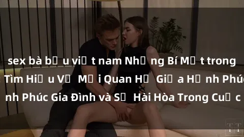 sex bà bầu việt nam Những Bí Mật trong Tình Dục Gia Đình: Tìm Hiểu Về Mối Quan Hệ Giữa Hạnh Phúc Gia Đình và Sự Hài Hòa Trong Cuộc Sống Tình Dục