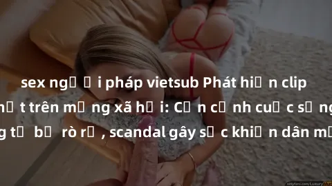 sex người pháp vietsub Phát hiện clip sex quay lén hot nhất trên mạng xã hội: Cận cảnh cuộc sống riêng tư bị rò rỉ, scandal gây sốc khiến dân mạng không khỏi bàng hoàng
