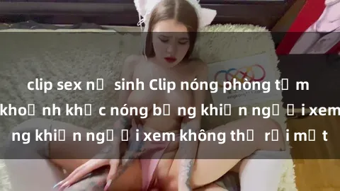 clip sex nữ sinh Clip nóng phò