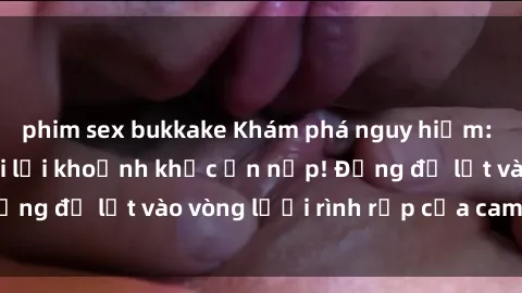 phim sex bukkake Khám phá nguy hiểm: sex camera ẩn ghi lại khoảnh khắc ẩn nấp! Đừng để lọt vào vòng lưới rình rập của camera ẩn!