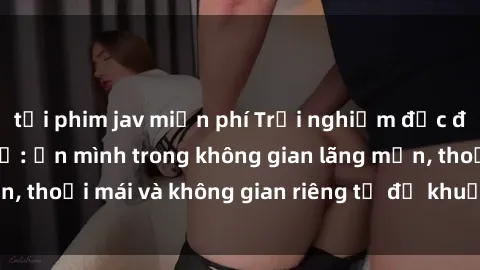 tải phim jav miễn phí Trải nghiệm độc đáo tại sex nhà nghỉ: ẩn mình trong không gian lãng mạn, thoải mái và không gian riêng tư để khuấy động tình ái.
