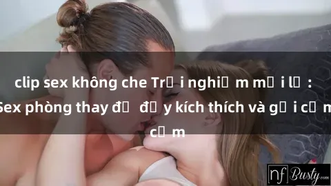 clip sex không che Trải nghiệm mới lạ: Sex phòng thay đồ đầy kích thích và gợi cảm