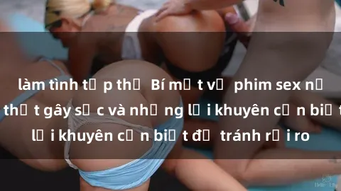 làm tình tập thể Bí mật về phim sex nơi công cộng: Sự thật gây sốc và những lời khuyên cần biết để tránh rủi ro