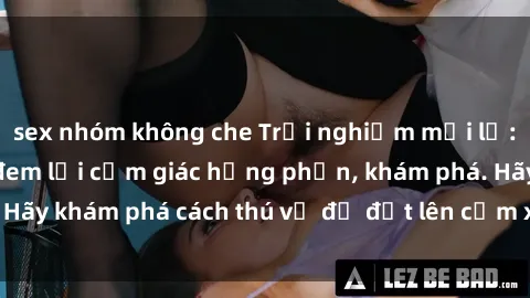sex nhóm không che Trải nghiệm mới lạ: Sex trong xe hơi đem lại cảm giác hưng phấn, khám phá. Hãy khám phá cách thú vị để đốt lên cảm xúc trong cuộc tình!