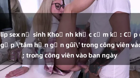 clip sex nữ sinh Khoảnh khắc cấm kỵ: Cặp đôi bị bắt gặp 'tâm hồn gần gũi' trong công viên vào ban ngày