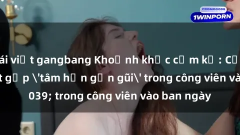 gái việt gangbang Khoảnh khắc cấm kỵ: Cặp đôi bị bắt gặp 'tâm hồn gần gũi' trong công viên vào ban ngày