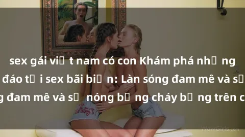 sex gái việt nam có con Khám phá những trải nghiệm độc đáo tại sex bãi biển: Làn sóng đam mê và sự nóng bỏng cháy bỏng trên cát trắng