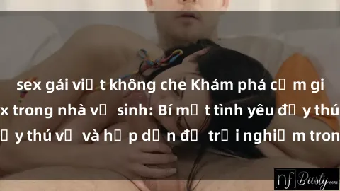sex gái việt không che Khám phá cảm giác mới mẻ với sex trong nhà vệ sinh: Bí mật tình yêu đầy thú vị và hấp dẫn để trải nghiệm trong đêm hôm nay!