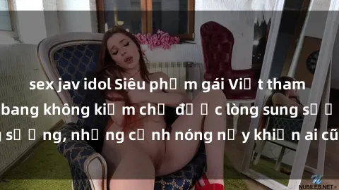 sex jav idol Siêu phẩm gái Việt tham gia trong buổi gangbang không kiềm chế được lòng sung sướng, những cảnh nóng nảy khiến ai cũng phải mãn nhãn