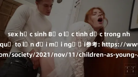 sex học sinh Bạo lực tình dục trong nhóm: nguy cơ và hậu quả to lớn đối mọi người参考: https://www.theguardian.com/society/2021/nov/11/children-as-young-as-four-are-being-sexually-abused-by-groups-in-uk