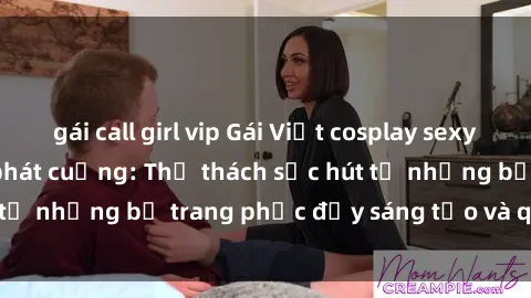 gái call girl vip Gái Việt cosplay sexy khiến fan hâm mộ phát cuồng: Thử thách sức hút từ những bộ trang phục đầy sáng tạo và quyến rũ!