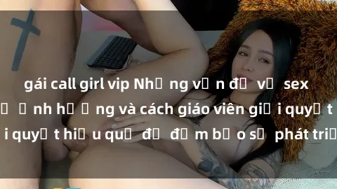 gái call girl vip Những vấn đề về sex học sinh: Các yếu tố ảnh hưởng và cách giáo viên giải quyết hiệu quả để đảm bảo sự phát triển toàn diện.