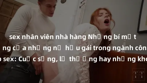 sex nhân viên nhà hàng Những bí mật đằng sau cuộc sống của những nữ hầu gái trong ngành công nghiệp sex: Cuộc sống, lẽ thường hay những khó khăn mà họ phải đối mặt.