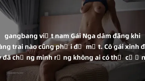 gangbang việt nam Gái Nga dâm đãng khiến tim bất cứ chàng trai nào cũng phải đỏ mặt. Cô gái xinh đẹp này đã chứng minh rằng không ai có thể cưỡng lại khi cô làm tình đắm say.