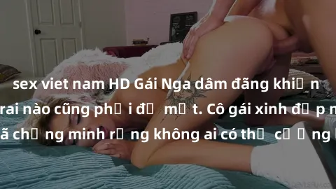 sex viet nam HD Gái Nga dâm đãng khiến tim bất cứ chàng trai nào cũng phải đỏ mặt. Cô gái xinh đẹp này đã chứng minh rằng không ai có thể cưỡng lại khi cô làm tình đắm say.