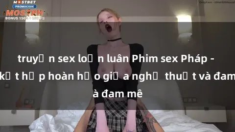 truyện sex loạn luân Phim sex Pháp - Sự kết hợp hoàn hảo giữa nghệ thuật và đam mê
