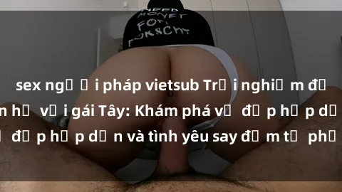 sex người pháp vietsub Trải nghiệm đầy mới lạ khi quan hệ với gái Tây: Khám phá vẻ đẹp hấp dẫn và tình yêu say đắm từ phương Tây