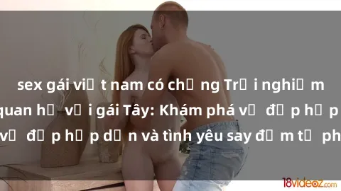 sex gái việt nam có chồng Trải nghiệm đầy mới lạ khi quan hệ với gái Tây: Khám phá vẻ đẹp hấp dẫn và tình yêu say đắm từ phương Tây