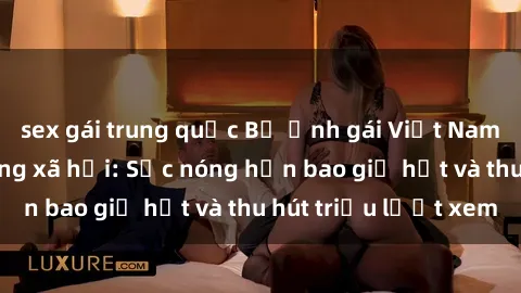 sex gái trung quốc Bộ ảnh gái Việt Nam nude gây sốt mạng xã hội: Sắc nóng hơn bao giờ hết và thu hút triệu lượt xem