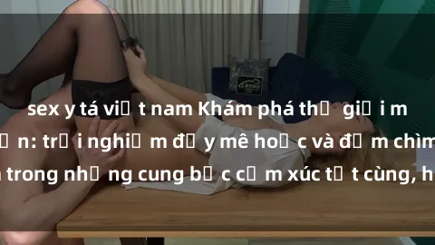 sex y tá việt nam Khám phá thế giới mới với sex người lớn: trải nghiệm đầy mê hoặc và đắm chìm trong những cung bậc cảm xúc tột cùng, hứng khởi và cuốn hút.